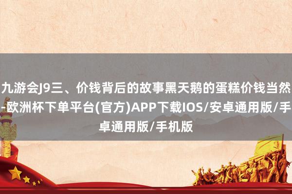 九游会J9三、价钱背后的故事黑天鹅的蛋糕价钱当然不菲-欧洲杯下单平台(官方)APP下载IOS/安卓通用版/手机版