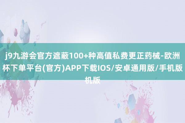 j9九游会官方遮蔽100+种高值私费更正药械-欧洲杯下单平台(官方)APP下载IOS/安卓通用版/手机版