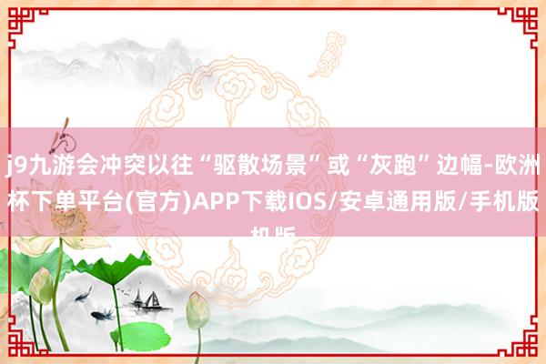 j9九游会冲突以往“驱散场景”或“灰跑”边幅-欧洲杯下单平台(官方)APP下载IOS/安卓通用版/手机版