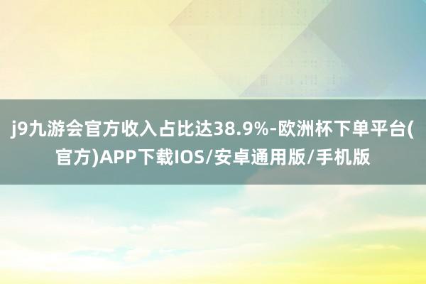 j9九游会官方收入占比达38.9%-欧洲杯下单平台(官方)APP下载IOS/安卓通用版/手机版