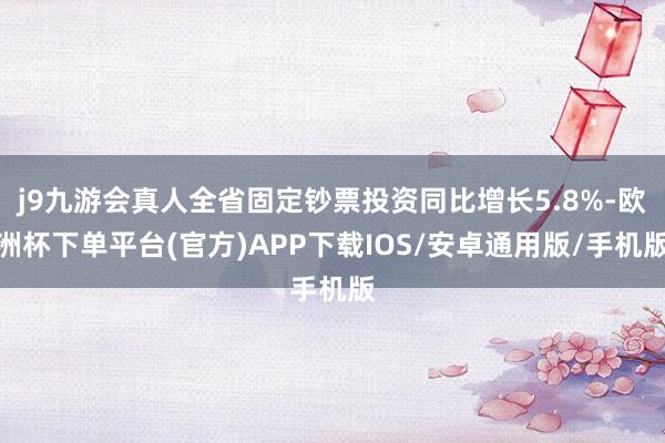 j9九游会真人全省固定钞票投资同比增长5.8%-欧洲杯下单平台(官方)APP下载IOS/安卓通用版/手机版