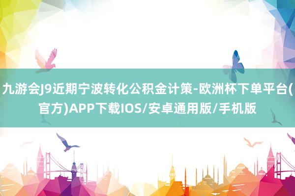九游会J9近期宁波转化公积金计策-欧洲杯下单平台(官方)APP下载IOS/安卓通用版/手机版