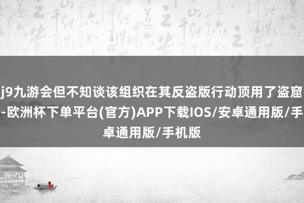 j9九游会但不知谈该组织在其反盗版行动顶用了盗窟版块-欧洲杯下单平台(官方)APP下载IOS/安卓通用版/手机版
