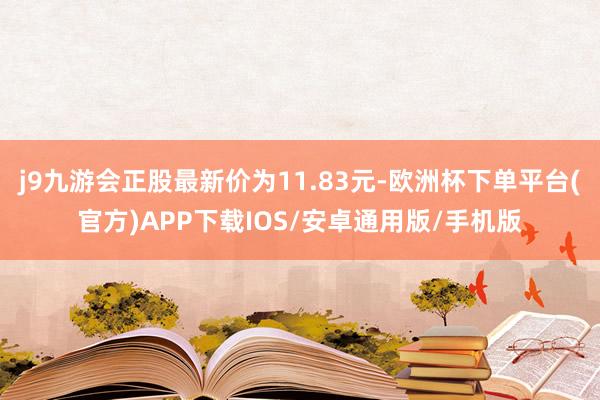 j9九游会正股最新价为11.83元-欧洲杯下单平台(官方)APP下载IOS/安卓通用版/手机版