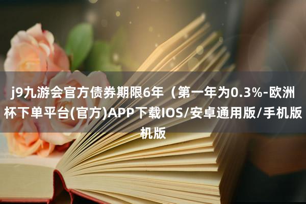 j9九游会官方债券期限6年(第一年为0.3%-欧洲杯下单平台(官方)APP下载IOS/安卓通用版/手机版