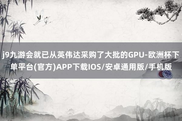 j9九游会就已从英伟达采购了大批的GPU-欧洲杯下单平台(官方)APP下载IOS/安卓通用版/手机版