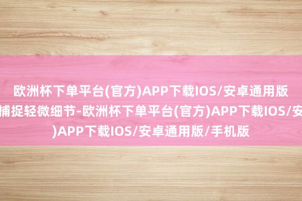 欧洲杯下单平台(官方)APP下载IOS/安卓通用版/手机版概况精确捕捉轻微细节-欧洲杯下单平台(官方)APP下载IOS/安卓通用版/手机版