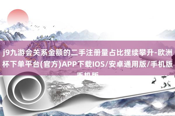 j9九游会关系金额的二手注册量占比捏续攀升-欧洲杯下单平台(官方)APP下载IOS/安卓通用版/手机版