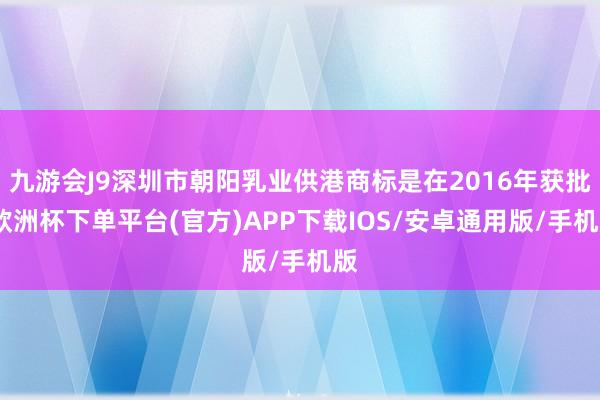 九游会J9深圳市朝阳乳业供港商标是在2016年获批-欧洲杯下单平台(官方)APP下载IOS/安卓通用版/手机版