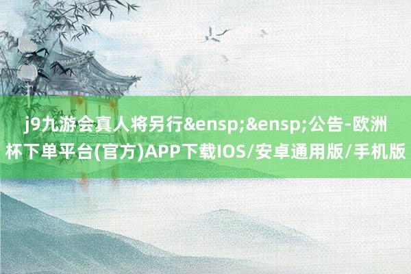 j9九游会真人将另行&ensp;&ensp;公告-欧洲杯下单平台(官方)APP下载IOS/安卓通用版/手机版