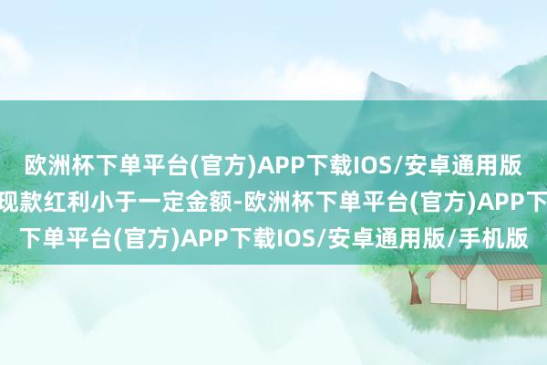 欧洲杯下单平台(官方)APP下载IOS/安卓通用版/手机版当投资东谈主的现款红利小于一定金额-欧洲杯下单平台(官方)APP下载IOS/安卓通用版/手机版