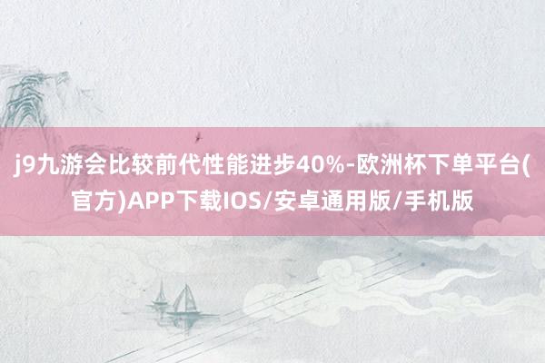 j9九游会比较前代性能进步40%-欧洲杯下单平台(官方)APP下载IOS/安卓通用版/手机版
