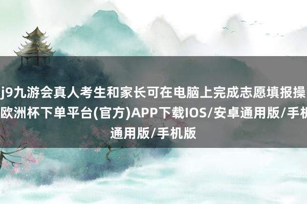 j9九游会真人考生和家长可在电脑上完成志愿填报操作-欧洲杯下单平台(官方)APP下载IOS/安卓通用版/手机版