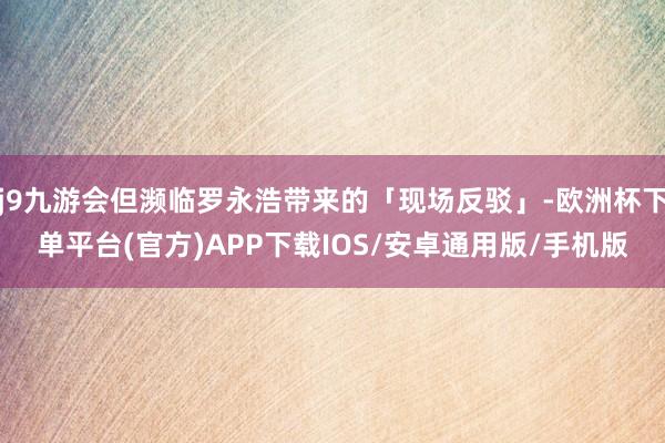 j9九游会但濒临罗永浩带来的「现场反驳」-欧洲杯下单平台(官方)APP下载IOS/安卓通用版/手机版