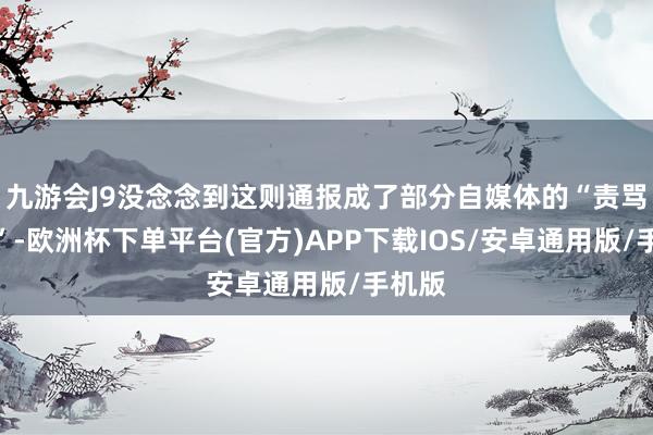 九游会J9没念念到这则通报成了部分自媒体的“责骂素材”-欧洲杯下单平台(官方)APP下载IOS/安卓通用版/手机版