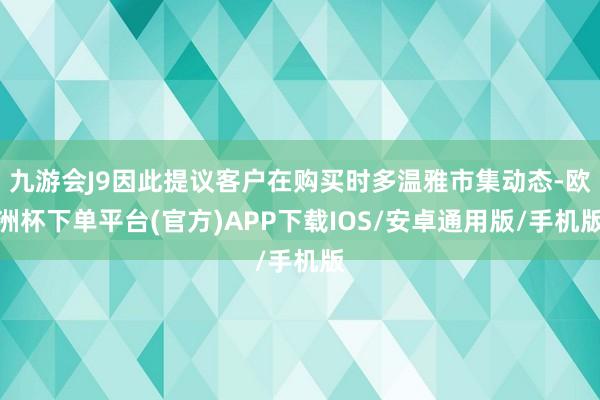 九游会J9因此提议客户在购买时多温雅市集动态-欧洲杯下单平台(官方)APP下载IOS/安卓通用版/手机版