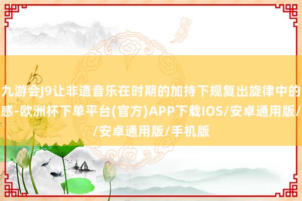 九游会J9让非遗音乐在时期的加持下规复出旋律中的乡韵情感-欧洲杯下单平台(官方)APP下载IOS/安卓通用版/手机版