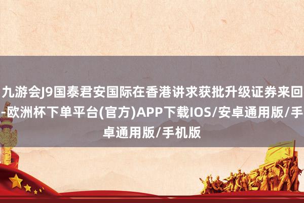 九游会J9国泰君安国际在香港讲求获批升级证券来回派司-欧洲杯下单平台(官方)APP下载IOS/安卓通用版/手机版