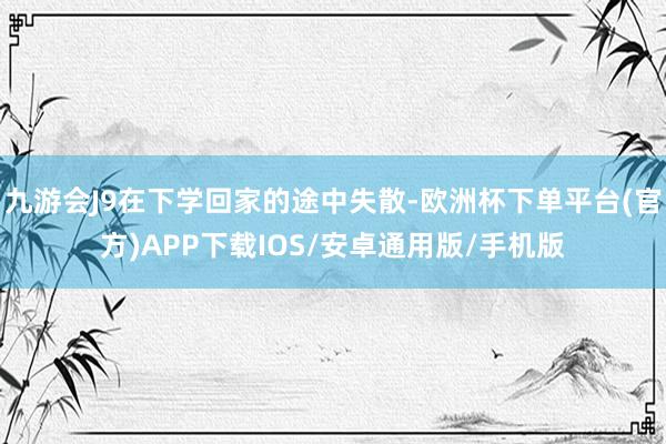 九游会J9在下学回家的途中失散-欧洲杯下单平台(官方)APP下载IOS/安卓通用版/手机版