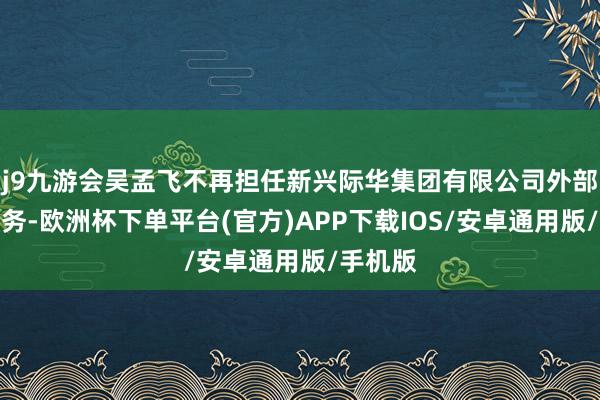 j9九游会吴孟飞不再担任新兴际华集团有限公司外部董事职务-欧洲杯下单平台(官方)APP下载IOS/安卓通用版/手机版