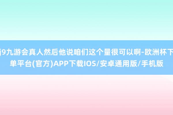 j9九游会真人然后他说咱们这个量很可以啊-欧洲杯下单平台(官方)APP下载IOS/安卓通用版/手机版