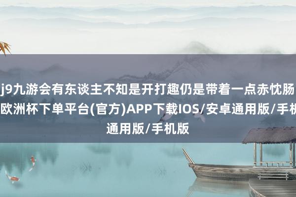 j9九游会有东谈主不知是开打趣仍是带着一点赤忱肠说-欧洲杯下单平台(官方)APP下载IOS/安卓通用版/手机版