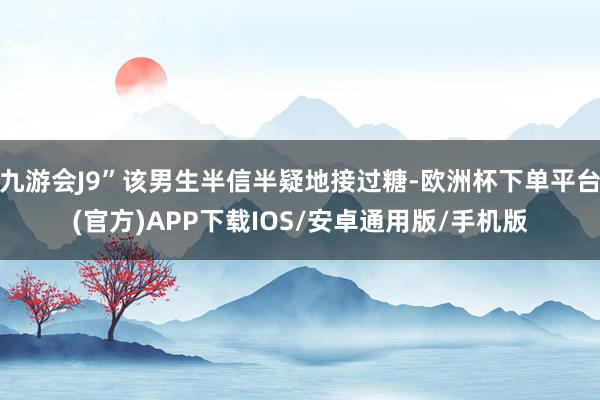 九游会J9”该男生半信半疑地接过糖-欧洲杯下单平台(官方)APP下载IOS/安卓通用版/手机版