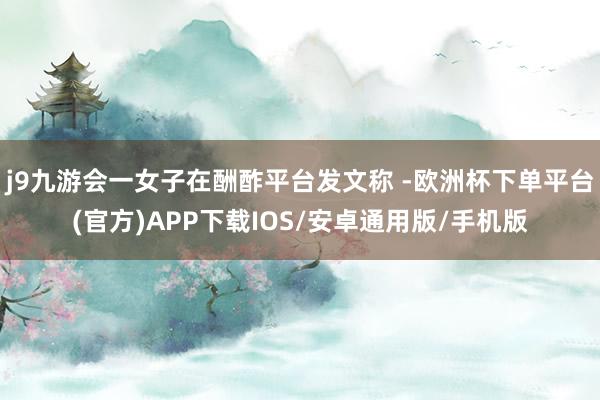 j9九游会一女子在酬酢平台发文称 -欧洲杯下单平台(官方)APP下载IOS/安卓通用版/手机版