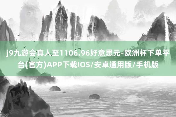 j9九游会真人至1106.96好意思元-欧洲杯下单平台(官方)APP下载IOS/安卓通用版/手机版