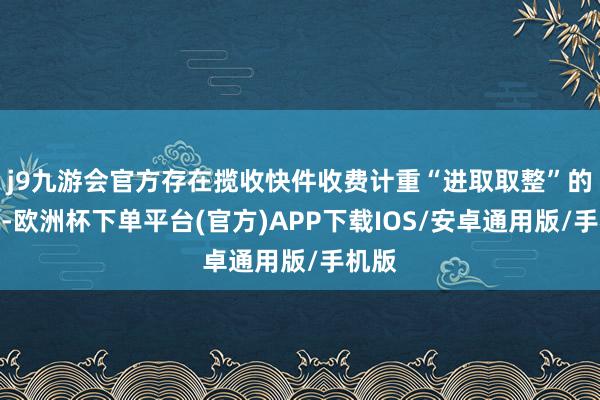 j9九游会官方存在揽收快件收费计重“进取取整”的情况-欧洲杯下单平台(官方)APP下载IOS/安卓通用版/手机版