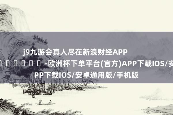 j9九游会真人尽在新浪财经APP -欧洲杯下单平台(官方)APP下载IOS/安卓通用版/手机版