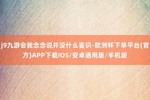j9九游会我念念说并没什么鉴识-欧洲杯下单平台(官方)APP下载IOS/安卓通用版/手机版