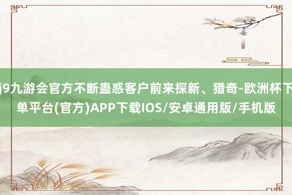 j9九游会官方不断蛊惑客户前来探新、猎奇-欧洲杯下单平台(官方)APP下载IOS/安卓通用版/手机版