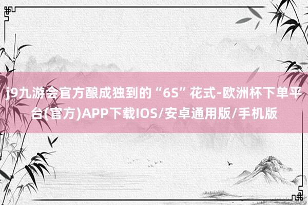 j9九游会官方酿成独到的“6S”花式-欧洲杯下单平台(官方)APP下载IOS/安卓通用版/手机版
