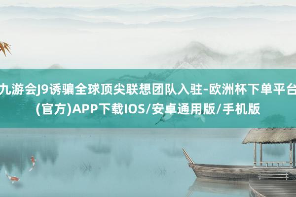 九游会J9诱骗全球顶尖联想团队入驻-欧洲杯下单平台(官方)APP下载IOS/安卓通用版/手机版