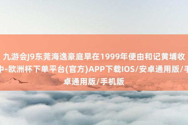 九游会J9东莞海逸豪庭早在1999年便由和记黄埔收入囊中-欧洲杯下单平台(官方)APP下载IOS/安卓通用版/手机版