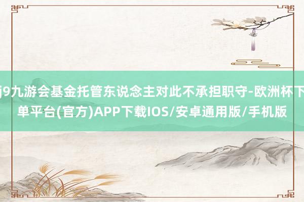 j9九游会基金托管东说念主对此不承担职守-欧洲杯下单平台(官方)APP下载IOS/安卓通用版/手机版