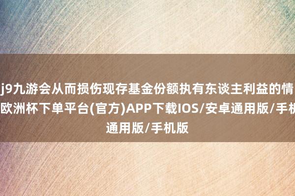 j9九游会从而损伤现存基金份额执有东谈主利益的情形-欧洲杯下单平台(官方)APP下载IOS/安卓通用版/手机版