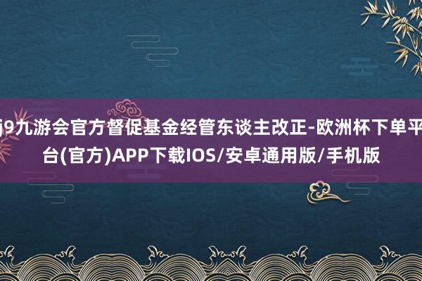 j9九游会官方督促基金经管东谈主改正-欧洲杯下单平台(官方)APP下载IOS/安卓通用版/手机版