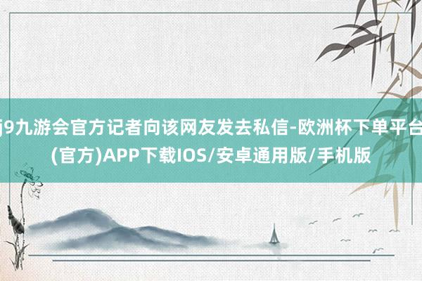 j9九游会官方记者向该网友发去私信-欧洲杯下单平台(官方)APP下载IOS/安卓通用版/手机版