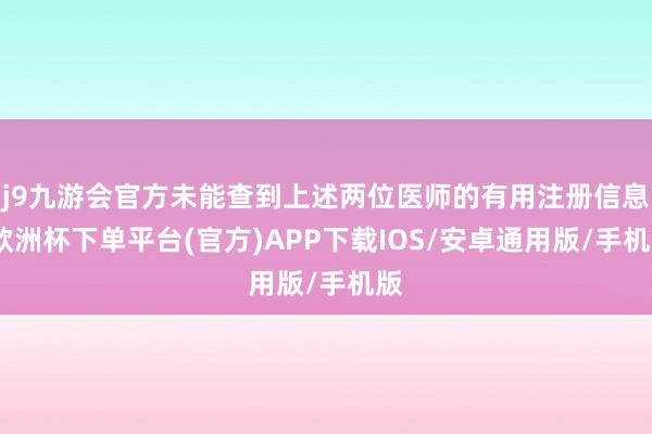 j9九游会官方未能查到上述两位医师的有用注册信息-欧洲杯下单平台(官方)APP下载IOS/安卓通用版/手机版