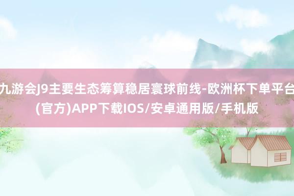 九游会J9主要生态筹算稳居寰球前线-欧洲杯下单平台(官方)APP下载IOS/安卓通用版/手机版