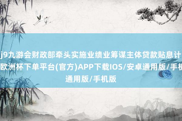 j9九游会财政部牵头实施业绩业筹谋主体贷款贴息计谋-欧洲杯下单平台(官方)APP下载IOS/安卓通用版/手机版